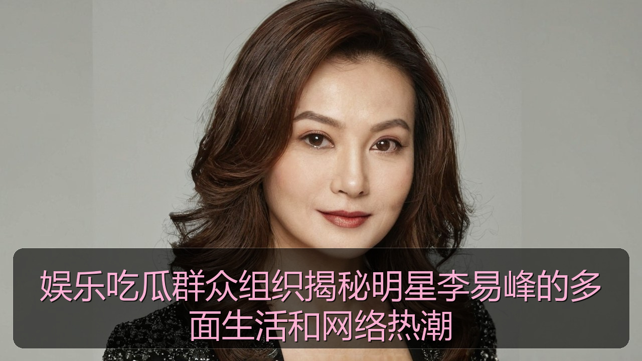 娱乐吃瓜群众组织揭秘明星李易峰的多面生活和网络热潮