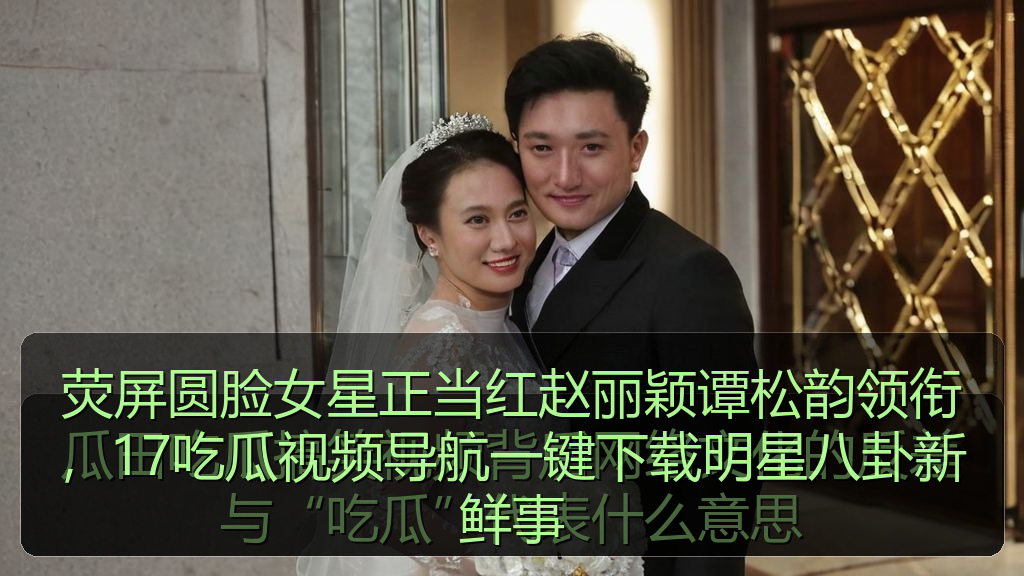 荧屏圆脸女星正当红赵丽颖谭松韵领衔，17吃瓜视频导航一键下载明星八卦新鲜事