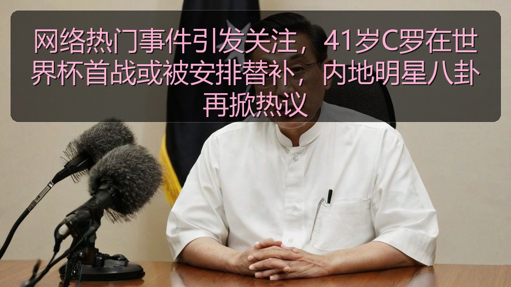 网络热门事件引发关注，41岁C罗在世界杯首战或被安排替补，内地明星八卦再掀热议