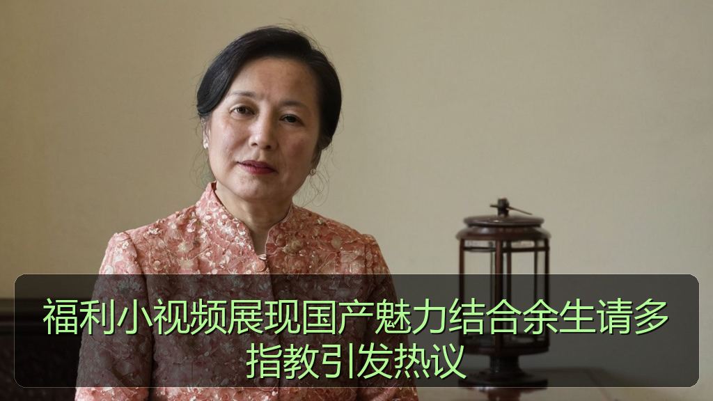 福利小视频展现国产魅力结合余生请多指教引发热议