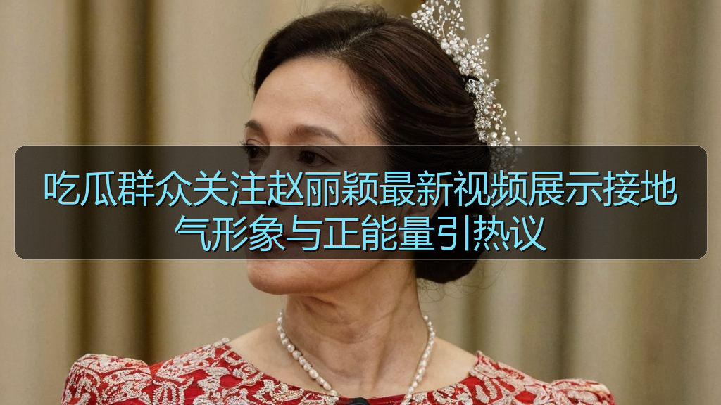吃瓜群众关注赵丽颖最新视频展示接地气形象与正能量引热议