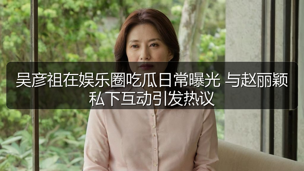 吴彦祖在娱乐圈吃瓜日常曝光 与赵丽颖私下互动引发热议