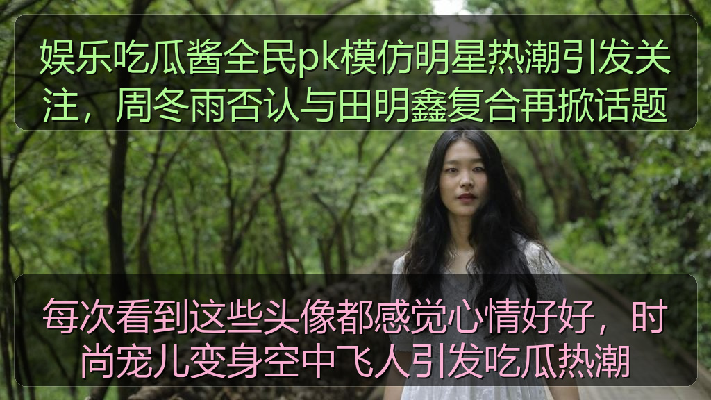 娱乐吃瓜酱全民pk模仿明星热潮引发关注，周冬雨否认与田明鑫复合再掀话题