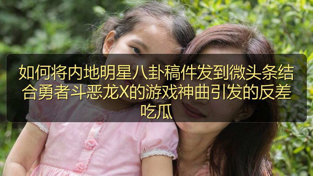 如何将内地明星八卦稿件发到微头条结合勇者斗恶龙X的游戏神曲引发的反差吃瓜