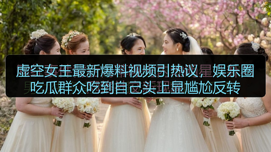 虚空女王最新爆料视频引热议，娱乐圈吃瓜群众吃到自己头上显尴尬反转