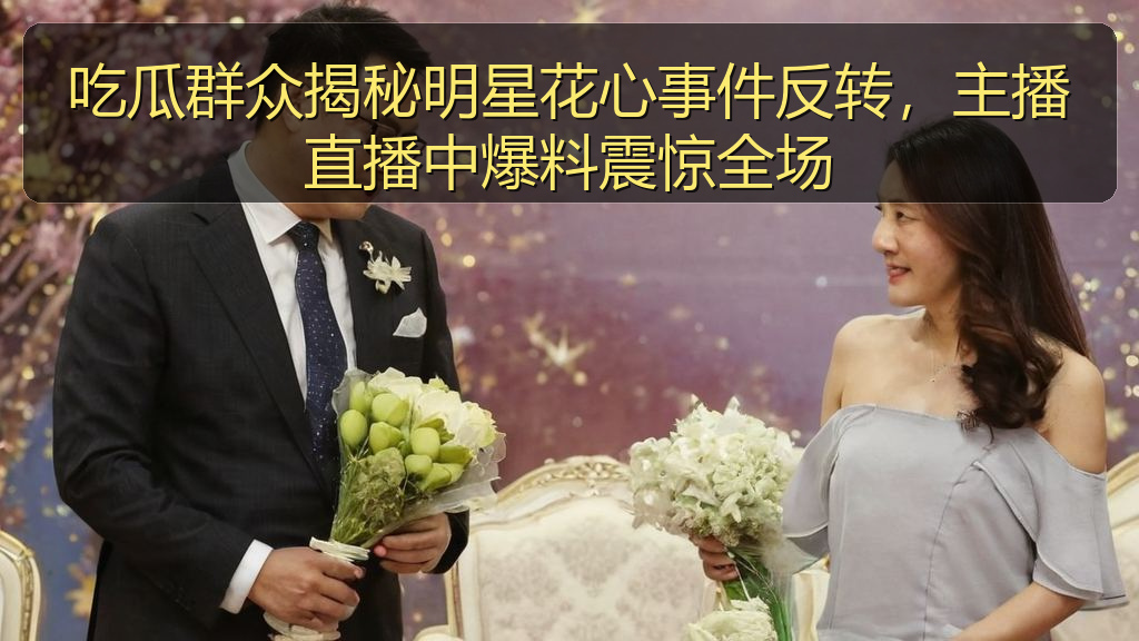 51吃瓜视频 - 吃瓜群众揭秘明星花心事件反转,主播直播中爆料震惊全场