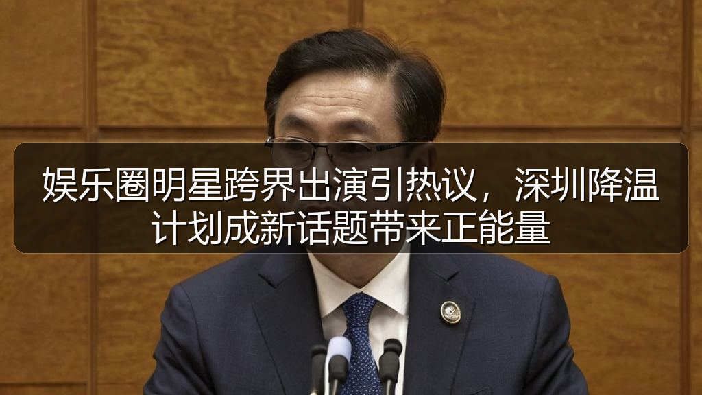 娱乐圈明星跨界出演引热议，深圳降温计划成新话题带来正能量